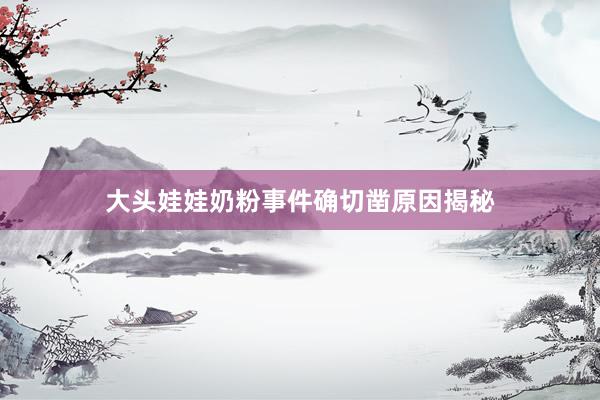 大头娃娃奶粉事件确切凿原因揭秘
